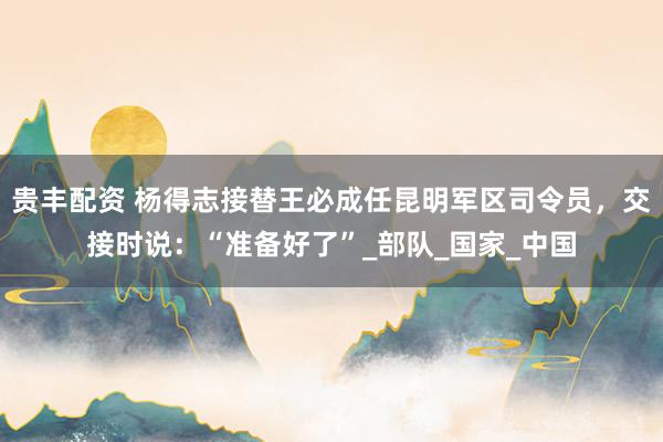 贵丰配资 杨得志接替王必成任昆明军区司令员，交接时说：“准备好了”_部队_国家_中国