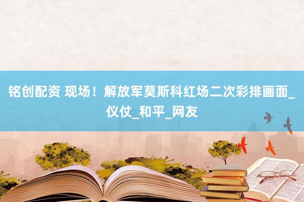 铭创配资 现场！解放军莫斯科红场二次彩排画面_仪仗_和平_网友