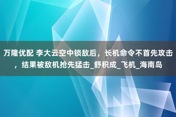万隆优配 李大云空中锁敌后，长机命令不首先攻击，结果被敌机抢先猛击_舒积成_飞机_海南岛