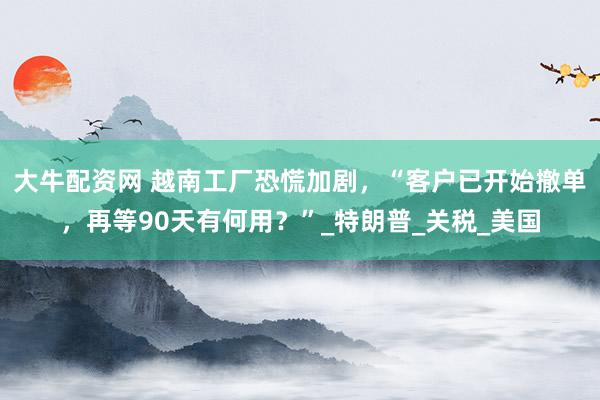大牛配资网 越南工厂恐慌加剧，“客户已开始撤单，再等90天有何用？”_特朗普_关税_美国