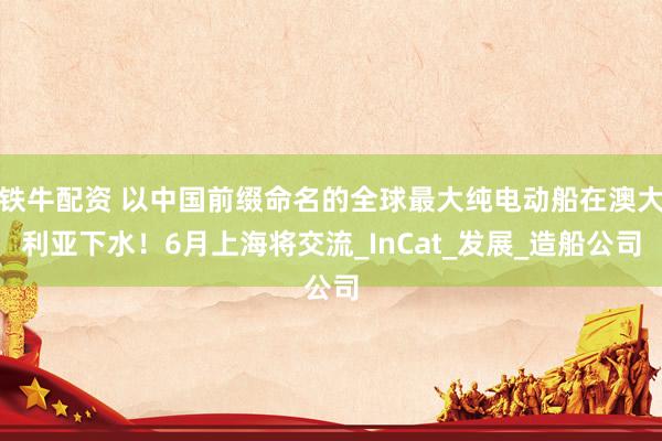 铁牛配资 以中国前缀命名的全球最大纯电动船在澳大利亚下水！6月上海将交流_InCat_发展_造船公司