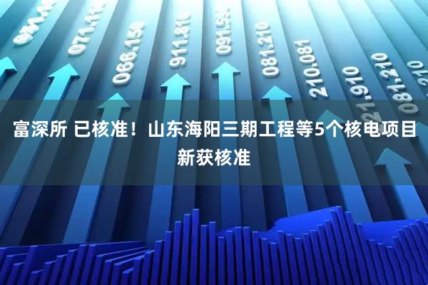 富深所 已核准！山东海阳三期工程等5个核电项目新获核准