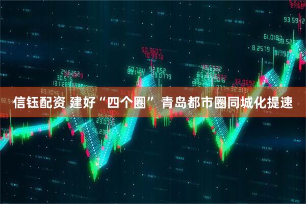 信钰配资 建好“四个圈” 青岛都市圈同城化提速