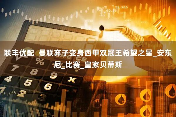 联丰优配  曼联弃子变身西甲双冠王希望之星_安东尼_比赛_皇家贝蒂斯