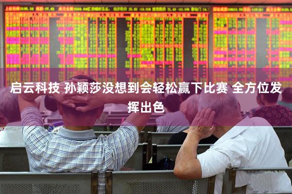 启云科技 孙颖莎没想到会轻松赢下比赛 全方位发挥出色