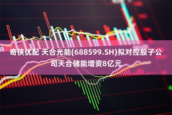 奇侠优配 天合光能(688599.SH)拟对控股子公司天合储能增资8亿元