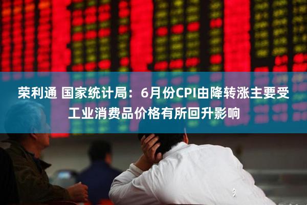 荣利通 国家统计局：6月份CPI由降转涨主要受工业消费品价格有所回升影响