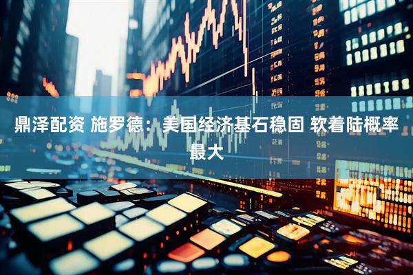 鼎泽配资 施罗德：美国经济基石稳固 软着陆概率最大