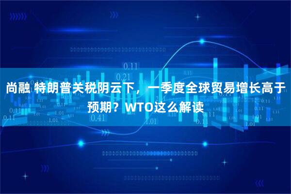 尚融 特朗普关税阴云下，一季度全球贸易增长高于预期？WTO这么解读