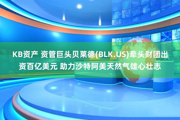 KB资产 资管巨头贝莱德(BLK.US)牵头财团出资百亿美元 助力沙特阿美天然气雄心壮志