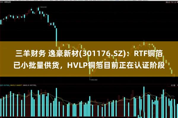 三羊财务 逸豪新材(301176.SZ)：RTF铜箔已小批量供货，HVLP铜箔目前正在认证阶段