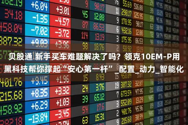 贝股通 新手买车难题解决了吗？领克10EM-P用黑科技帮你撑起“安心第一杆”_配置_动力_智能化