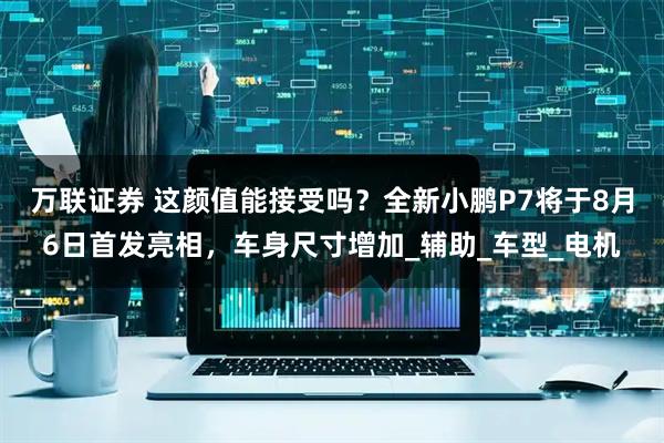 万联证券 这颜值能接受吗？全新小鹏P7将于8月6日首发亮相，车身尺寸增加_辅助_车型_电机