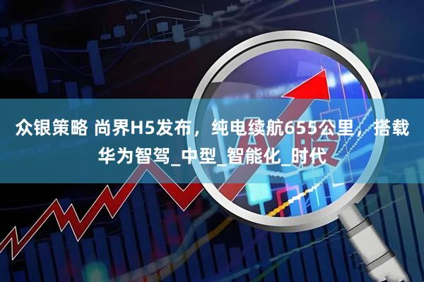 众银策略 尚界H5发布，纯电续航655公里，搭载华为智驾_中型_智能化_时代