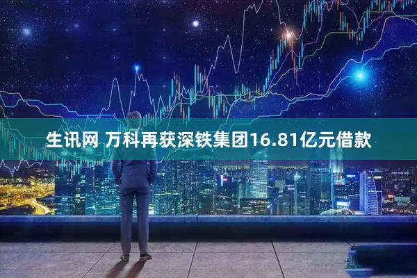 生讯网 万科再获深铁集团16.81亿元借款