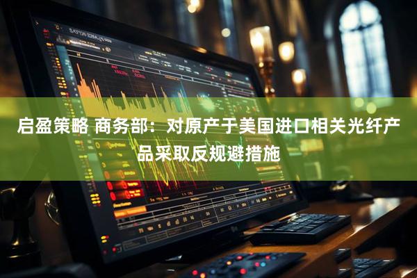 启盈策略 商务部：对原产于美国进口相关光纤产品采取反规避措施