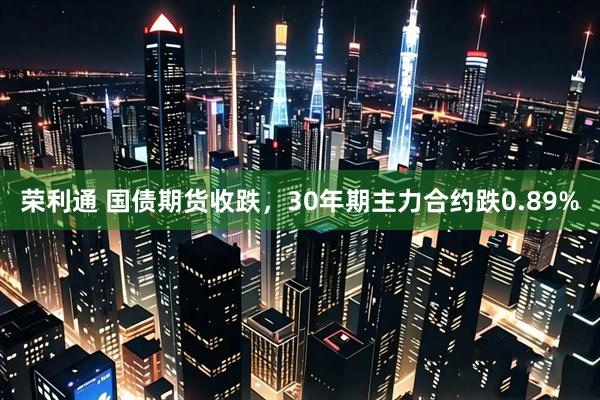 荣利通 国债期货收跌，30年期主力合约跌0.89%