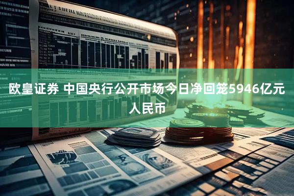 欧皇证券 中国央行公开市场今日净回笼5946亿元人民币