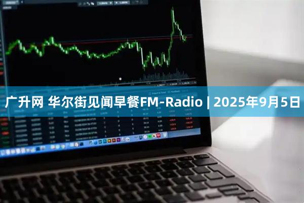 广升网 华尔街见闻早餐FM-Radio | 2025年9月5日
