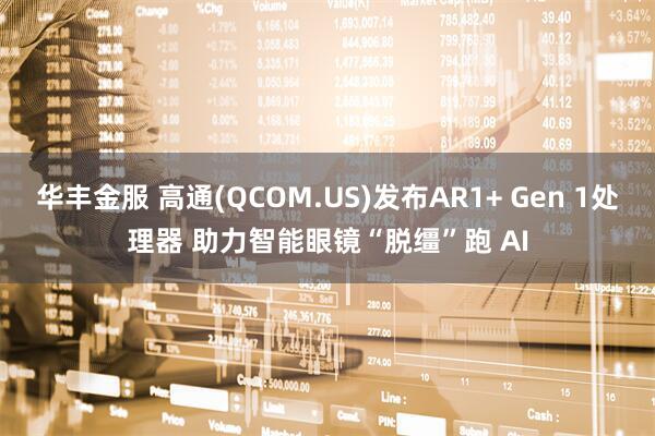华丰金服 高通(QCOM.US)发布AR1+ Gen 1处理器 助力智能眼镜“脱缰”跑 AI