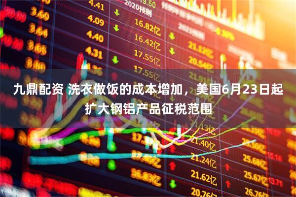 九鼎配资 洗衣做饭的成本增加，美国6月23日起扩大钢铝产品征税范围