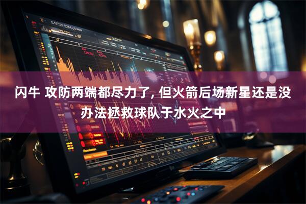 闪牛 攻防两端都尽力了, 但火箭后场新星还是没办法拯救球队于水火之中