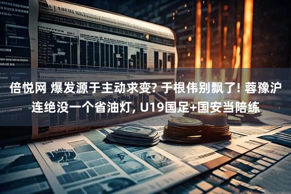 倍悦网 爆发源于主动求变? 于根伟别飘了! 蓉豫沪连绝没一个省油灯, U19国足+国安当陪练